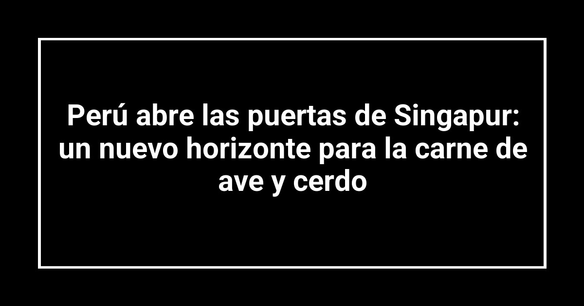 Perú abre las puertas de Singapur: un nuevo horizonte para la carne de ave y cerdo