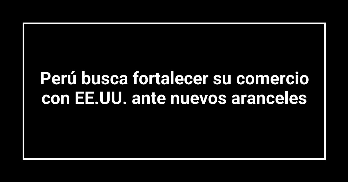 Perú busca fortalecer su comercio con EE.UU. ante nuevos aranceles