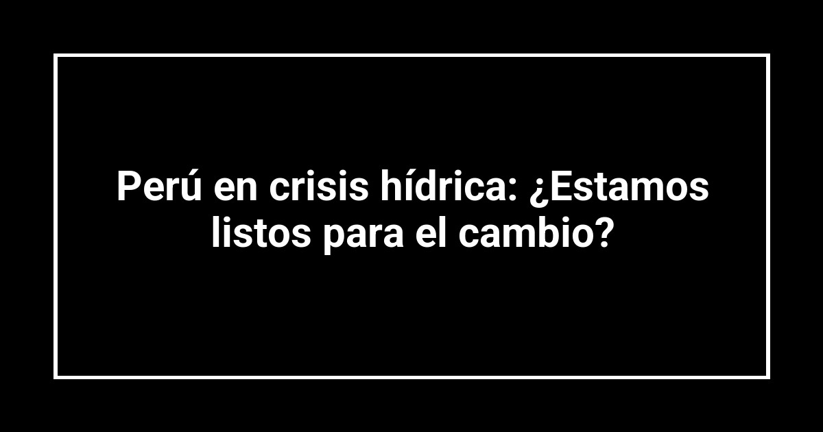 Perú en crisis hídrica: ¿Estamos listos para el cambio?