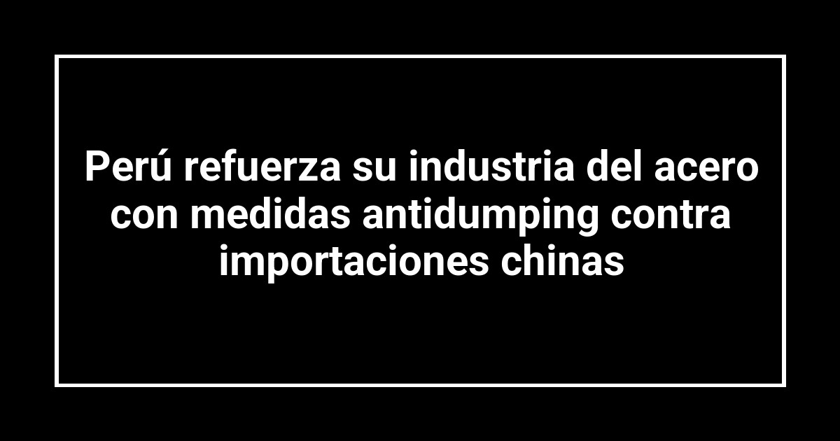 Perú refuerza su industria del acero con medidas antidumping contra importaciones chinas