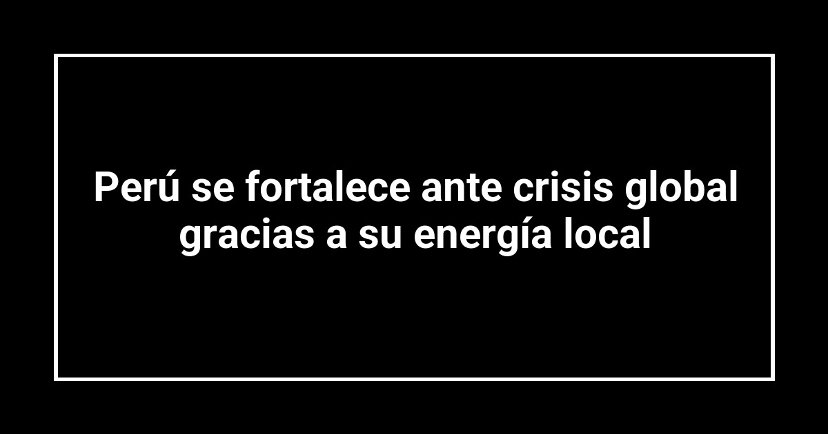 Perú se fortalece ante crisis global gracias a su energía local