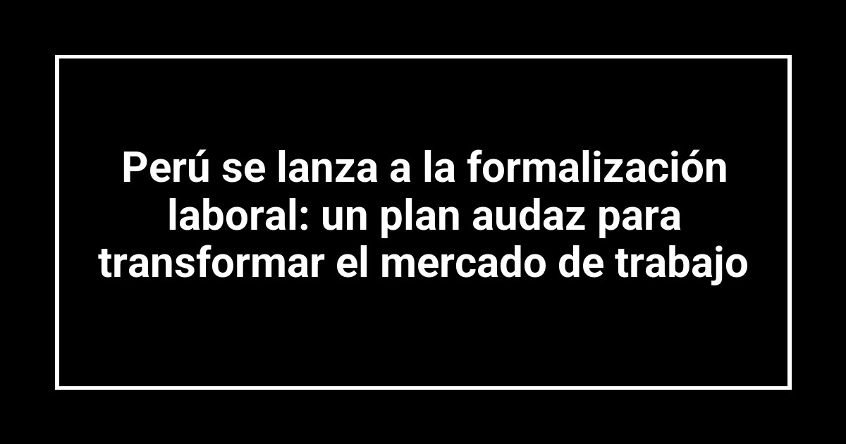 Perú se lanza a la formalización laboral: un plan audaz para transformar el mercado de trabajo