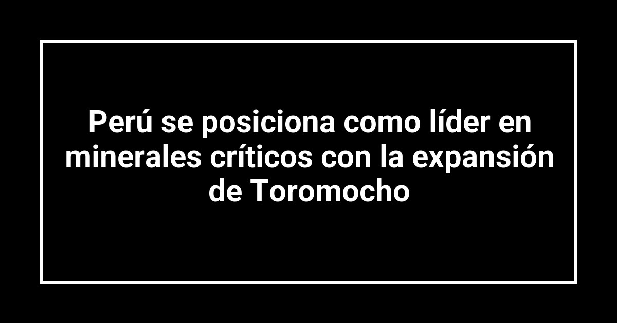 Perú se posiciona como líder en minerales críticos con la expansión de Toromocho