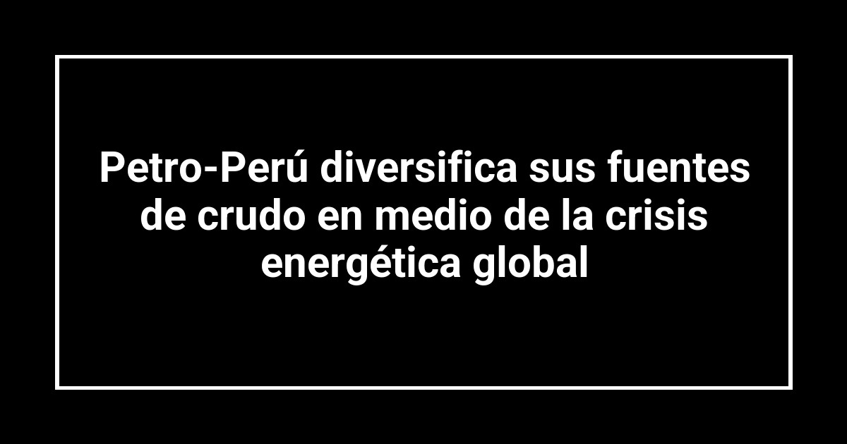 Petro-Perú diversifica sus fuentes de crudo en medio de la crisis energética global