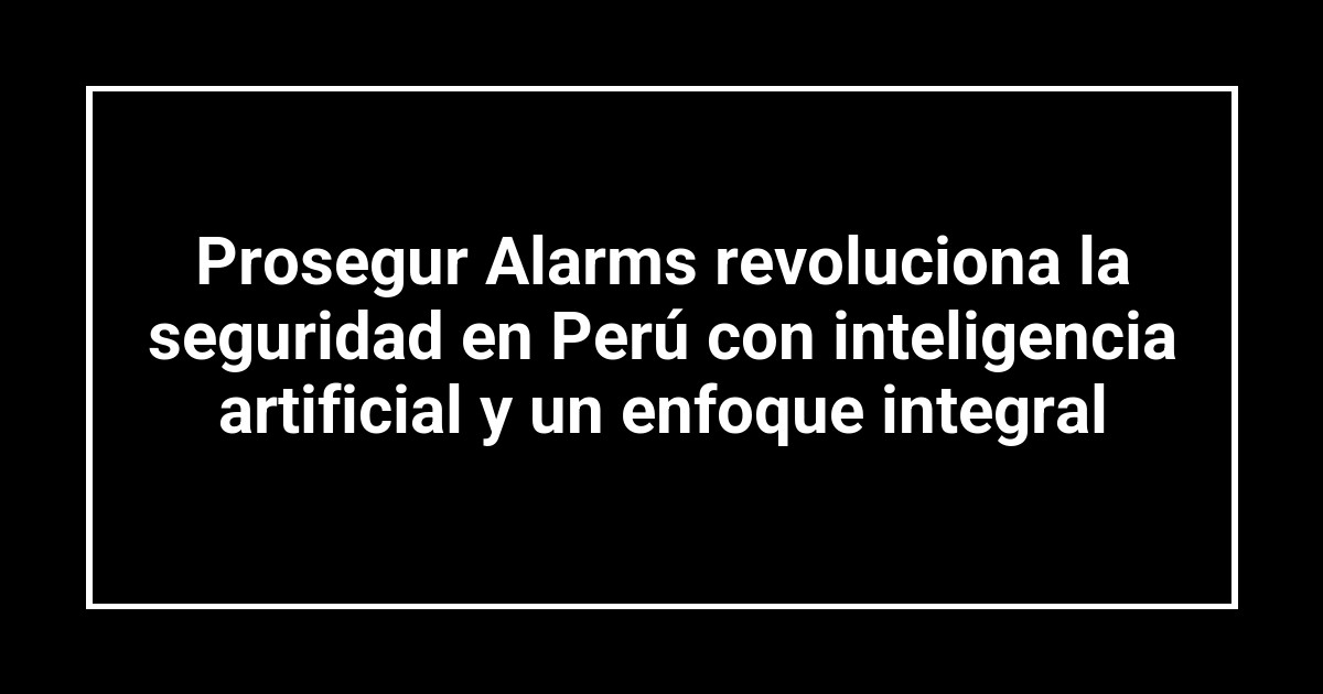 Prosegur Alarms revoluciona la seguridad en Perú con inteligencia artificial y un enfoque integral
