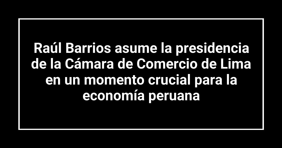 Raúl Barrios asume la presidencia de la Cámara de Comercio de Lima en un momento crucial para la economía peruana