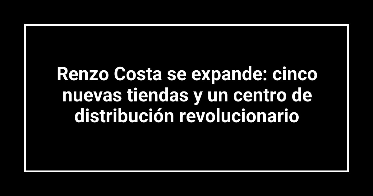 Renzo Costa se expande: cinco nuevas tiendas y un centro de distribución revolucionario
