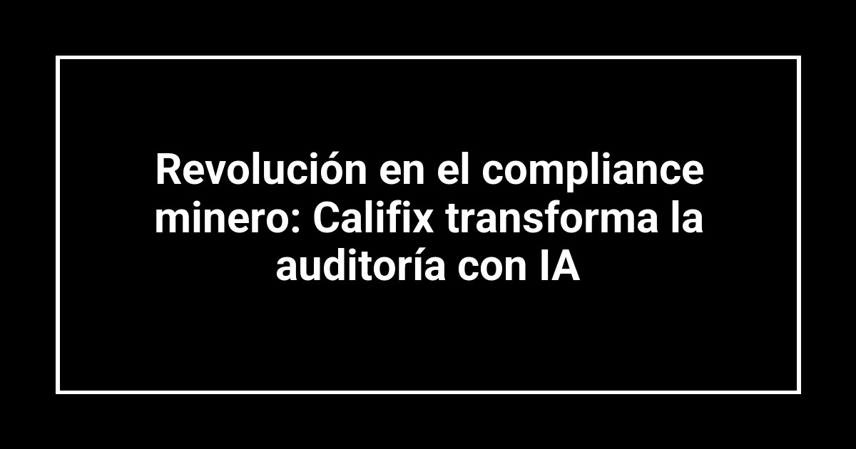 Revolución en el compliance minero: Califix transforma la auditoría con IA