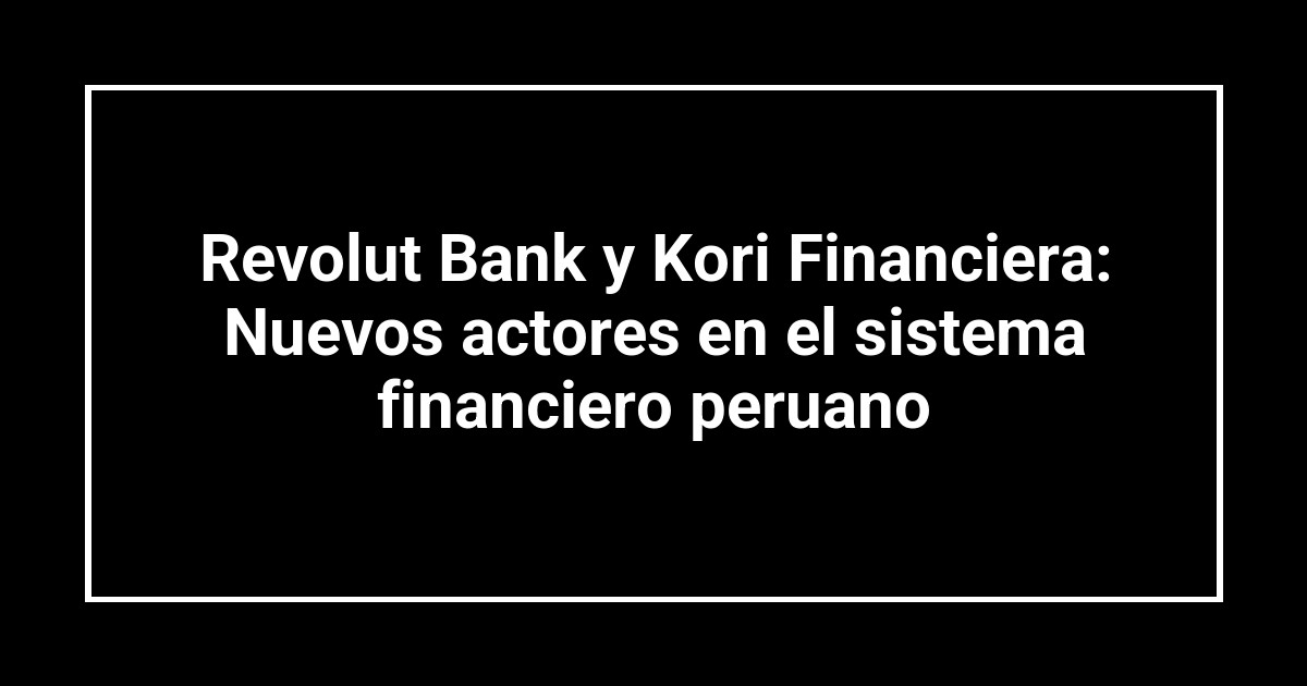 Revolut Bank y Kori Financiera: Nuevos actores en el sistema financiero peruano