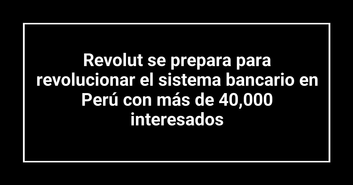 Revolut se prepara para revolucionar el sistema bancario en Perú con más de 40,000 interesados