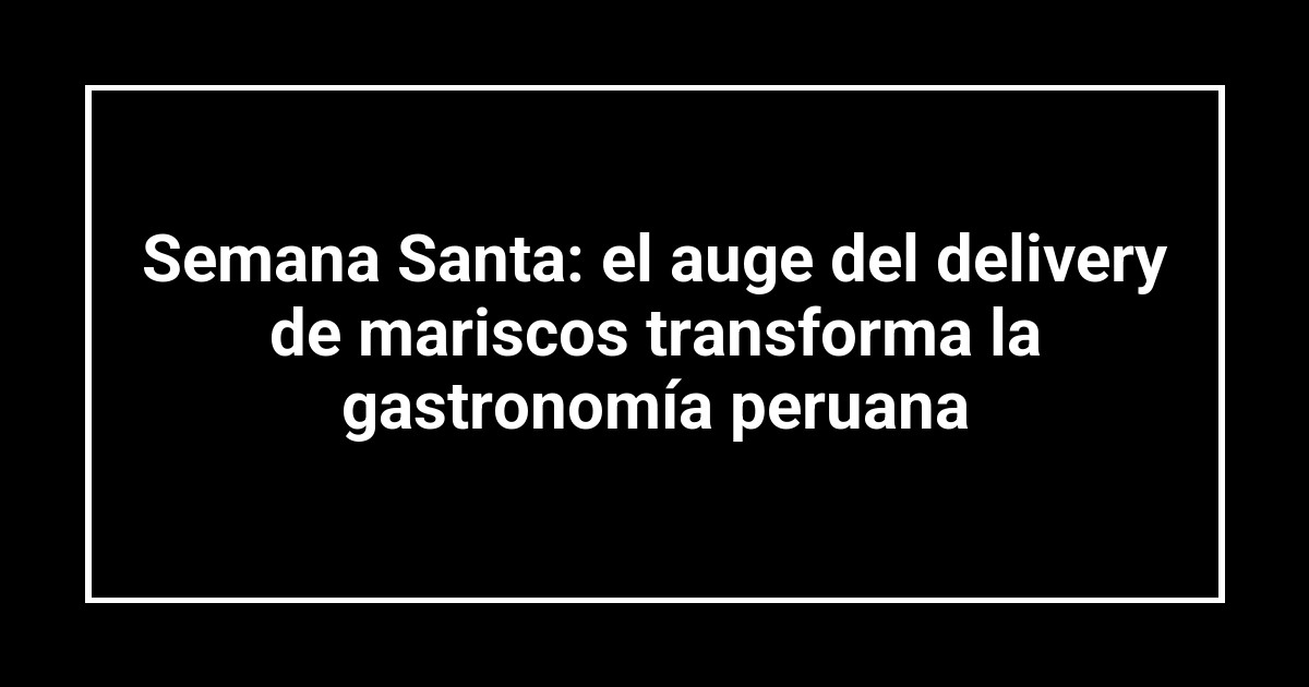 Semana Santa: el auge del delivery de mariscos transforma la gastronomía peruana