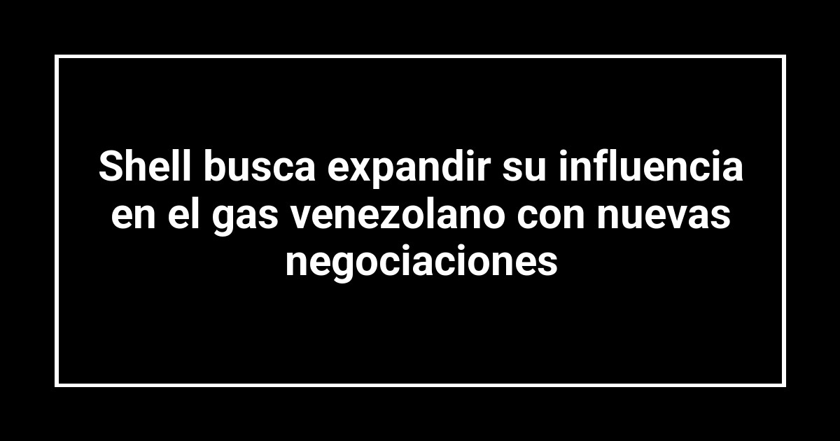 Shell busca expandir su influencia en el gas venezolano con nuevas negociaciones