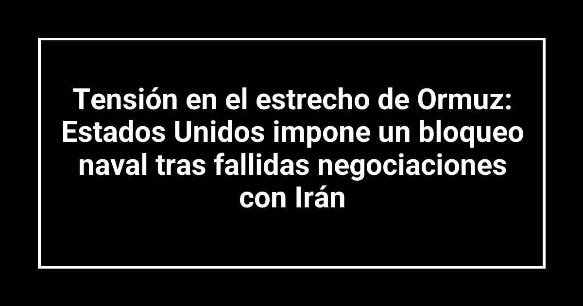 Tensión en el estrecho de Ormuz: Estados Unidos impone un bloqueo naval tras fallidas negociaciones con Irán