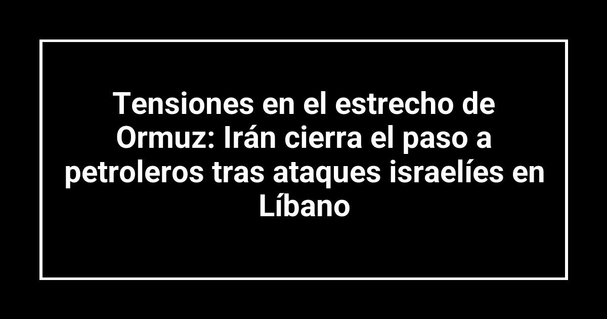 Tensiones en el estrecho de Ormuz: Irán cierra el paso a petroleros tras ataques israelíes en Líbano