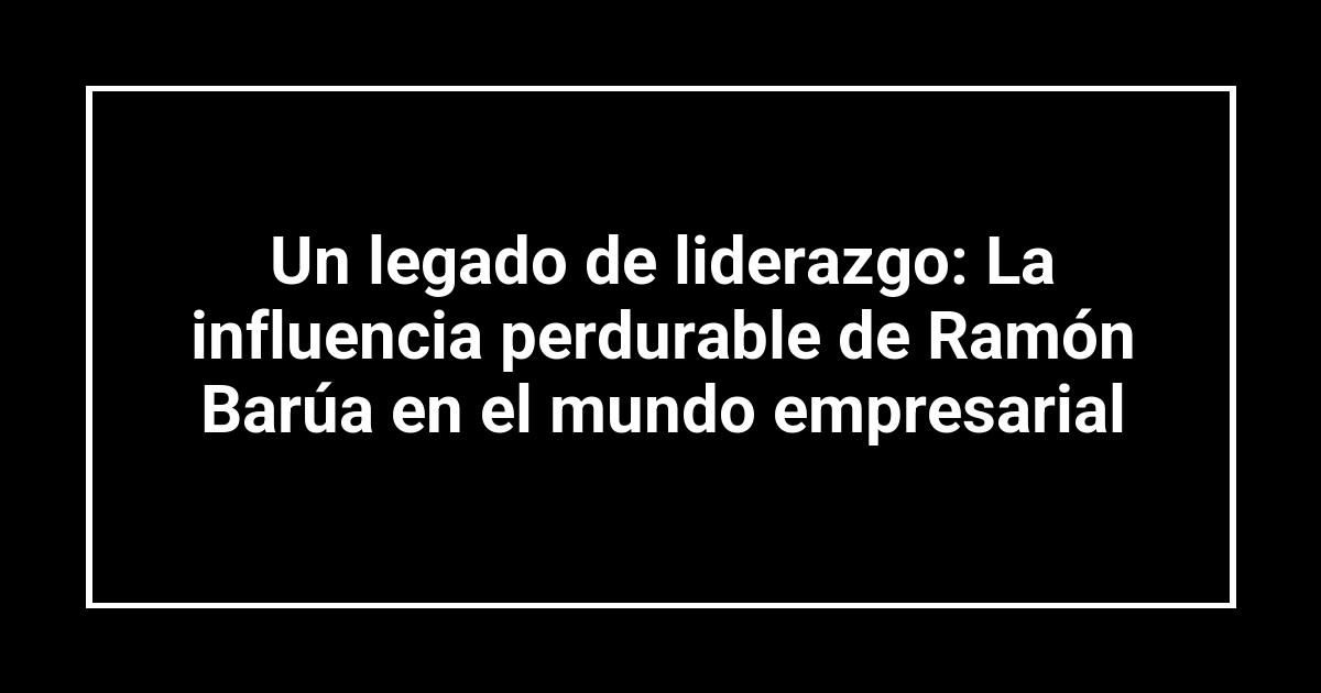 Un legado de liderazgo: La influencia perdurable de Ramón Barúa en el mundo empresarial