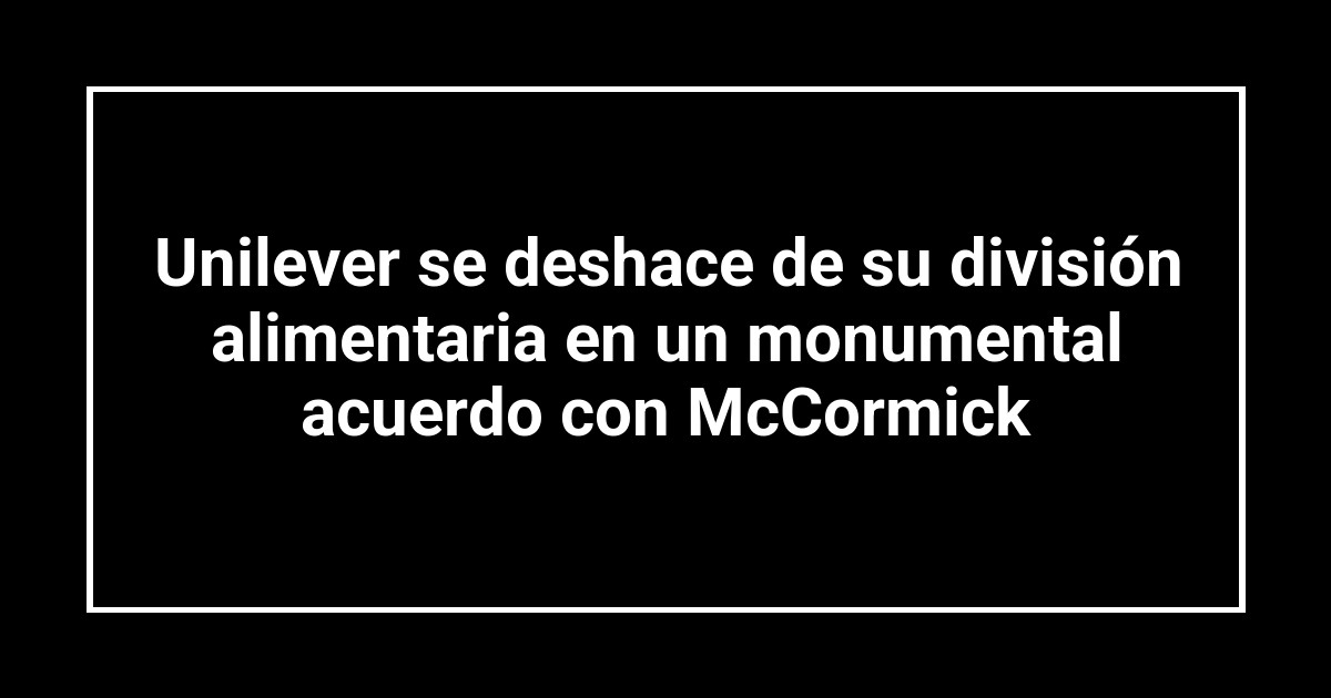 Unilever se deshace de su división alimentaria en un monumental acuerdo con McCormick