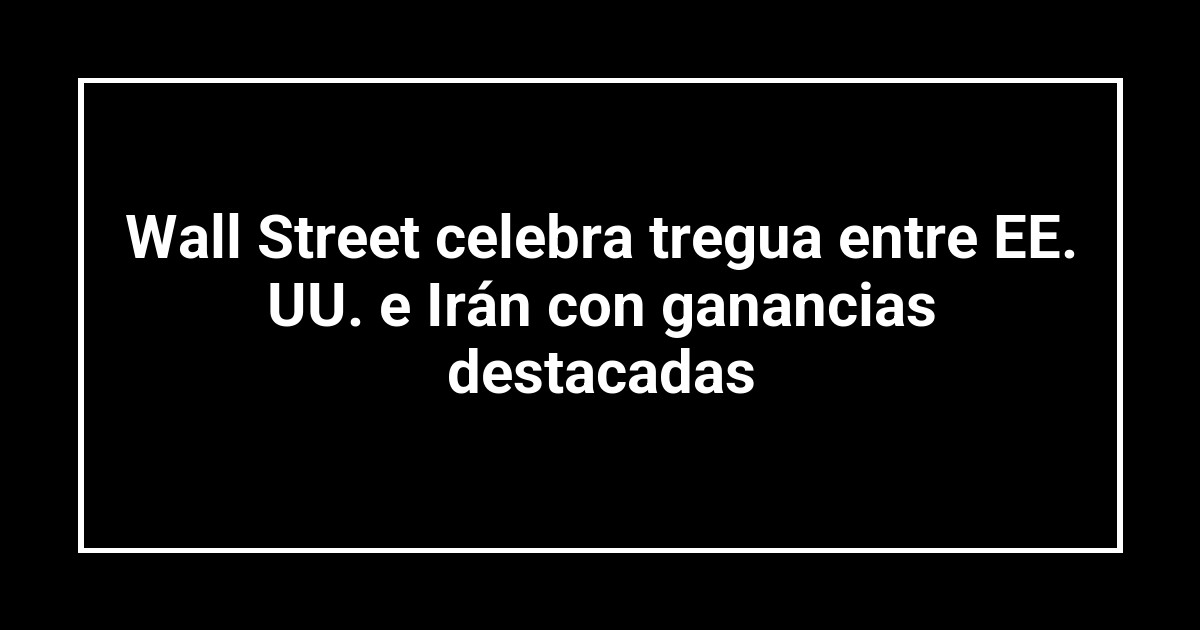 Wall Street celebra tregua entre EE. UU. e Irán con ganancias destacadas