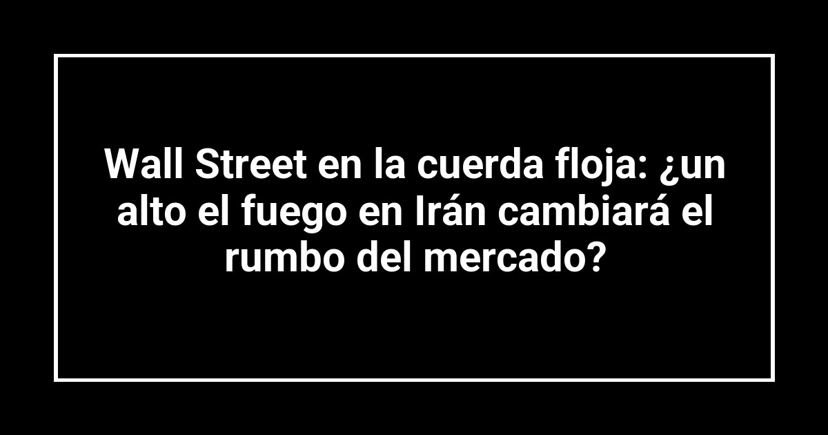 Wall Street en la cuerda floja: ¿un alto el fuego en Irán cambiará el rumbo del mercado?