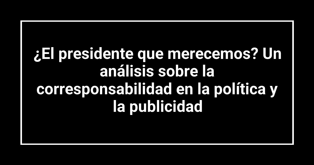 ¿El presidente que merecemos? Un análisis sobre la corresponsabilidad en la política y la publicidad